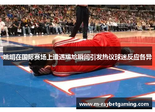 姚明在国际赛场上遭遇尴尬瞬间引发热议球迷反应各异
