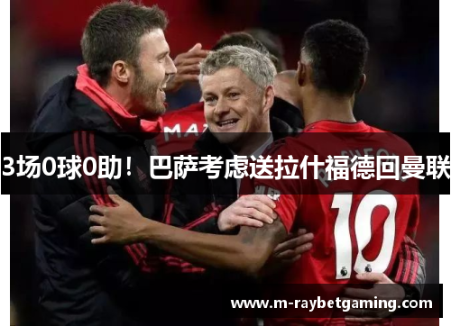 3场0球0助！巴萨考虑送拉什福德回曼联
